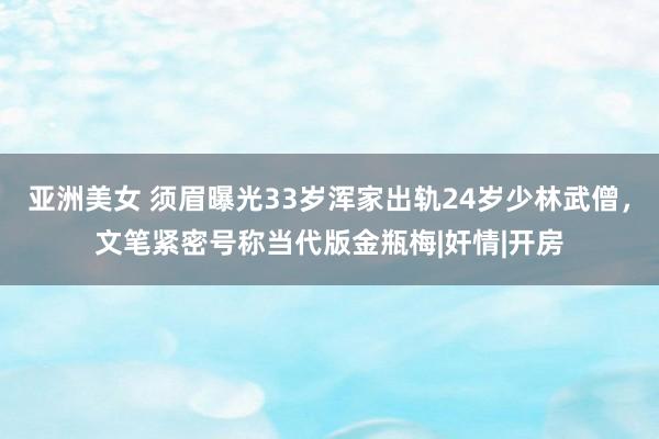 亚洲美女 须眉曝光33岁浑家出轨24岁少林武僧，文笔紧密号称当代版金瓶梅|奸情|开房