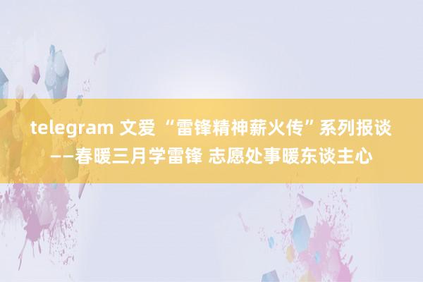 telegram 文爱 “雷锋精神薪火传”系列报谈——春暖三月学雷锋 志愿处事暖东谈主心