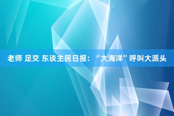 老师 足交 东谈主民日报：“大海洋”呼叫大派头