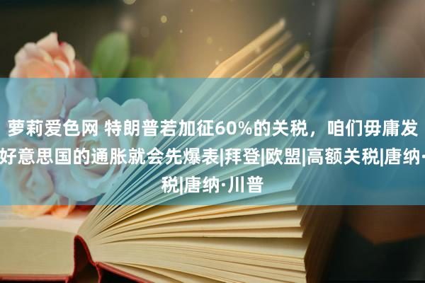 萝莉爱色网 特朗普若加征60%的关税，咱们毋庸发怵，好意思国的通胀就会先爆表|拜登|欧盟|高额关税|唐纳·川普