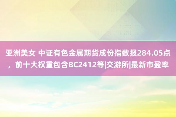 亚洲美女 中证有色金属期货成份指数报284.05点，前十大权重包含BC2412等|交游所|最新市盈率