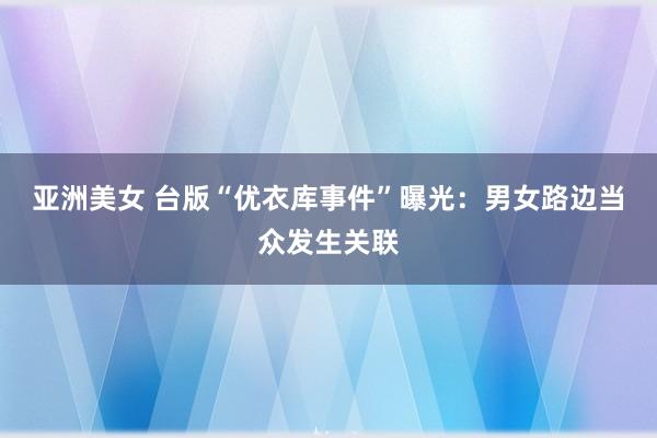 亚洲美女 台版“优衣库事件”曝光：男女路边当众发生关联