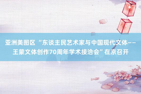 亚洲美图区 “东谈主民艺术家与中国现代文体——王蒙文体创作70周年学术接洽会”在京召开