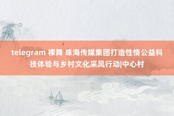 telegram 裸舞 珠海传媒集团打造性情公益科技体验与乡村文化采风行动|中心村