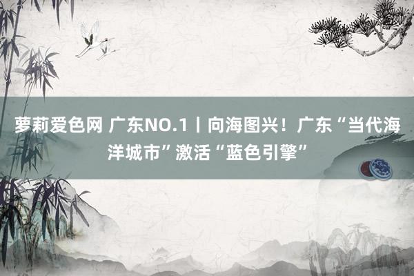 萝莉爱色网 广东NO.1丨向海图兴！广东“当代海洋城市”激活“蓝色引擎”