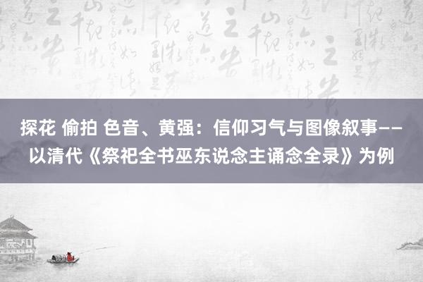 探花 偷拍 色音、黄强：信仰习气与图像叙事——以清代《祭祀全书巫东说念主诵念全录》为例