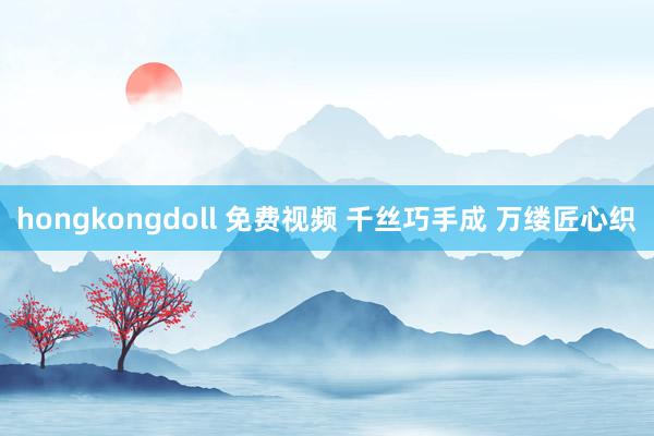 hongkongdoll 免费视频 千丝巧手成 万缕匠心织