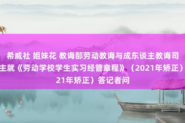 希威社 姐妹花 教诲部劳动教诲与成东谈主教诲司认真东谈主就《劳动学校学生实习经管章程》（2021年矫正）答记者问