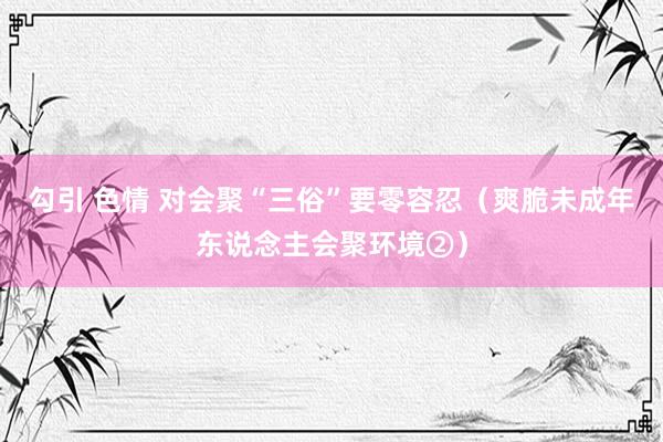 勾引 色情 对会聚“三俗”要零容忍（爽脆未成年东说念主会聚环境②）