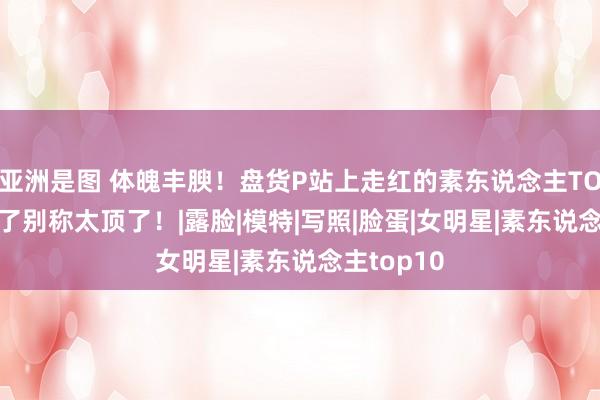 亚洲是图 体魄丰腴！盘货P站上走红的素东说念主TOP10，临了别称太顶了！|露脸|模特|写照|脸蛋|女明星|素东说念主top10