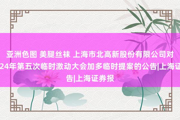 亚洲色图 美腿丝袜 上海市北高新股份有限公司对于2024年第五次临时激动大会加多临时提案的公告|上海证券报