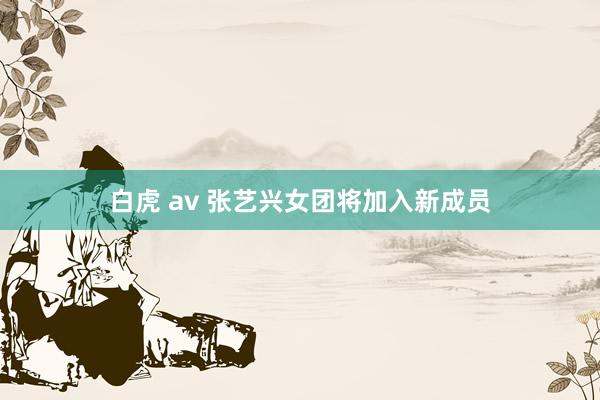 白虎 av 张艺兴女团将加入新成员