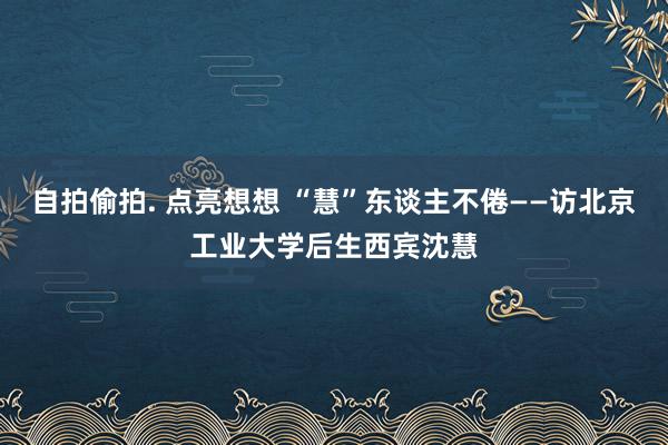 自拍偷拍. 点亮想想 “慧”东谈主不倦——访北京工业大学后生西宾沈慧