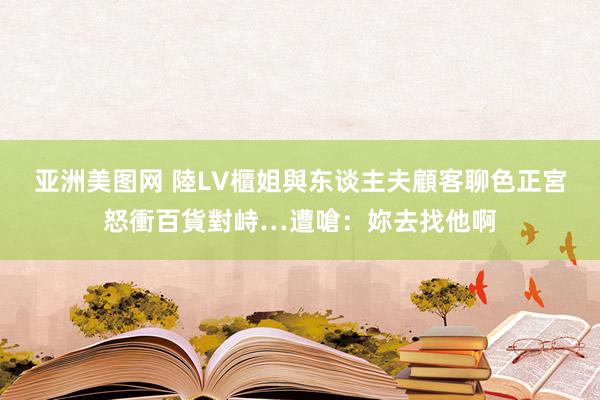 亚洲美图网 陸LV櫃姐與东谈主夫顧客聊色　正宮怒衝百貨對峙…遭嗆：妳去找他啊