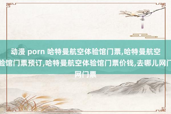 动漫 porn 哈特曼航空体验馆门票，哈特曼航空体验馆门票预订，哈特曼航空体验馆门票价钱，去哪儿网门票