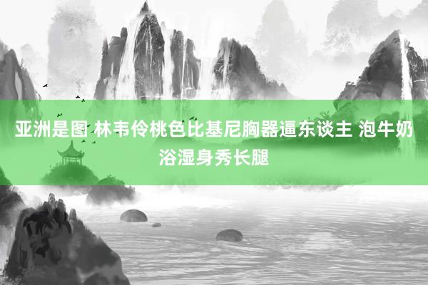 亚洲是图 林韦伶桃色比基尼胸器逼东谈主 泡牛奶浴湿身秀长腿