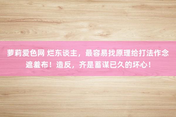 萝莉爱色网 烂东谈主，最容易找原理给打法作念遮羞布！造反，齐是蓄谋已久的坏心！