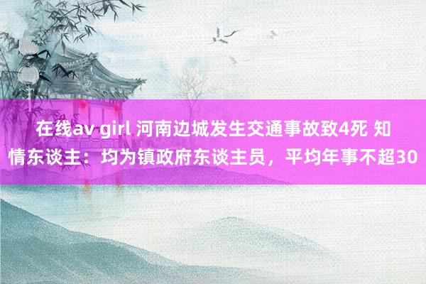 在线av girl 河南边城发生交通事故致4死 知情东谈主：均为镇政府东谈主员，平均年事不超30