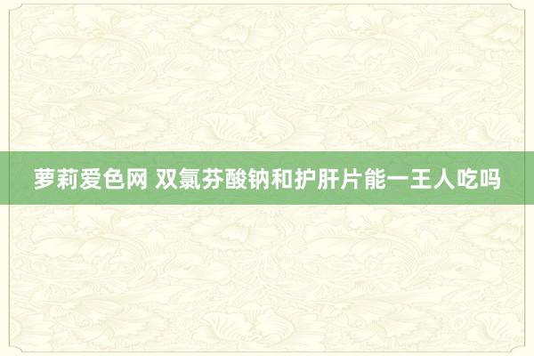 萝莉爱色网 双氯芬酸钠和护肝片能一王人吃吗