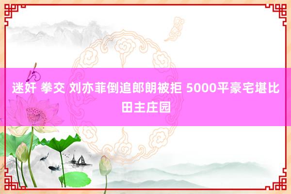 迷奸 拳交 刘亦菲倒追郎朗被拒 5000平豪宅堪比田主庄园