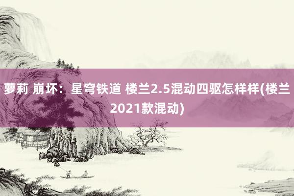 萝莉 崩坏：星穹铁道 楼兰2.5混动四驱怎样样(楼兰2021款混动)