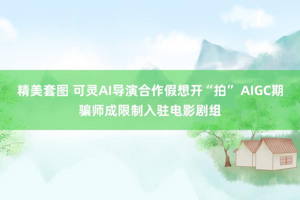 精美套图 可灵AI导演合作假想开“拍” AIGC期骗师成限制入驻电影剧组