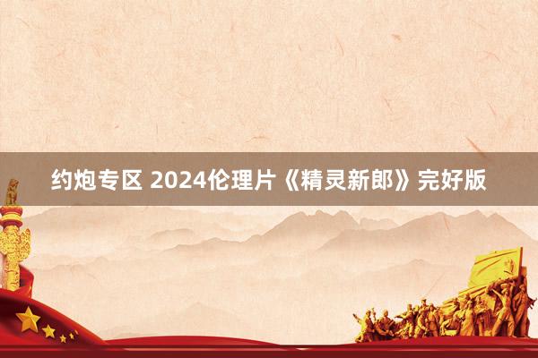 约炮专区 2024伦理片《精灵新郎》完好版