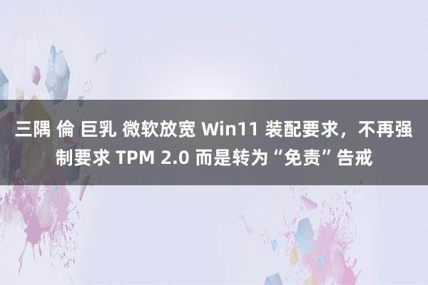 三隅 倫 巨乳 微软放宽 Win11 装配要求，不再强制要求 TPM 2.0 而是转为“免责”告戒