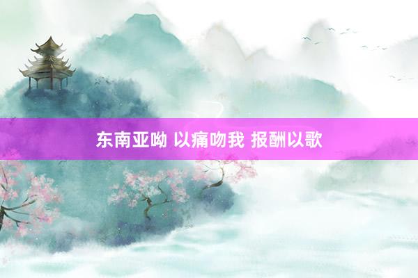 东南亚呦 以痛吻我 报酬以歌