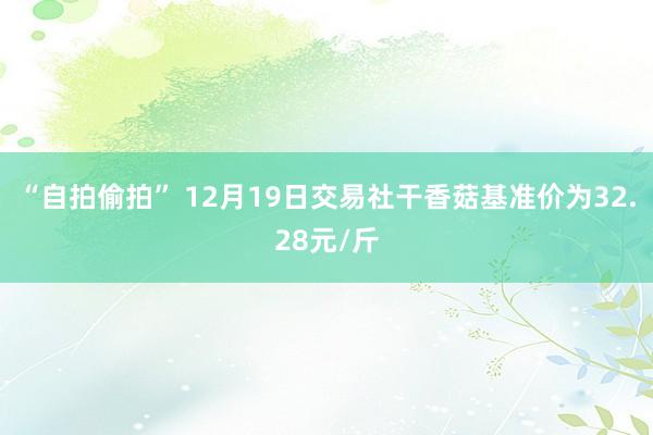 “自拍偷拍” 12月19日交易社干香菇基准价为32.28元/斤