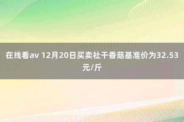 在线看av 12月20日买卖社干香菇基准价为32.53元/斤