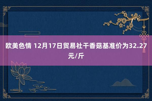 欧美色情 12月17日贸易社干香菇基准价为32.27元/斤