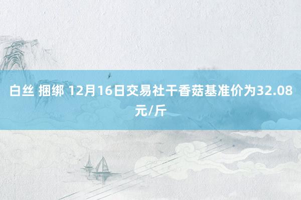 白丝 捆绑 12月16日交易社干香菇基准价为32.08元/斤