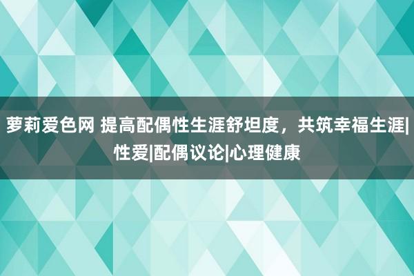 萝莉爱色网 提高配偶性生涯舒坦度，共筑幸福生涯|性爱|配偶议论|心理健康