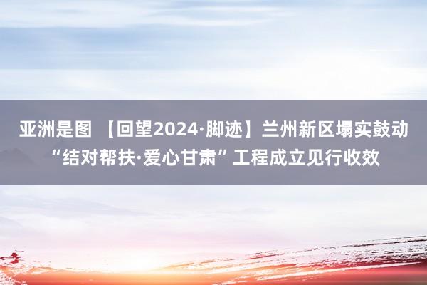 亚洲是图 【回望2024·脚迹】兰州新区塌实鼓动“结对帮扶·爱心甘肃”工程成立见行收效