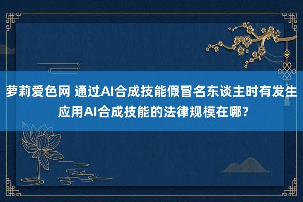 萝莉爱色网 通过AI合成技能假冒名东谈主时有发生 应用AI合成技能的法律规模在哪？