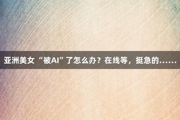 亚洲美女 “被AI”了怎么办？在线等，挺急的……