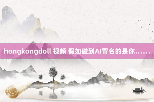 hongkongdoll 视频 假如碰到AI冒名的是你……