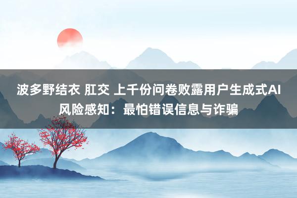 波多野结衣 肛交 上千份问卷败露用户生成式AI风险感知：最怕错误信息与诈骗